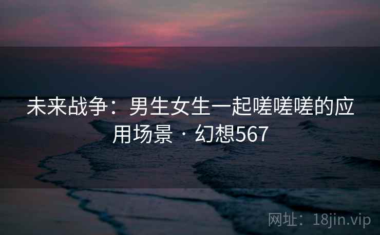 未来战争:男生女生一起嗟嗟嗟的应用场景 · 幻想567