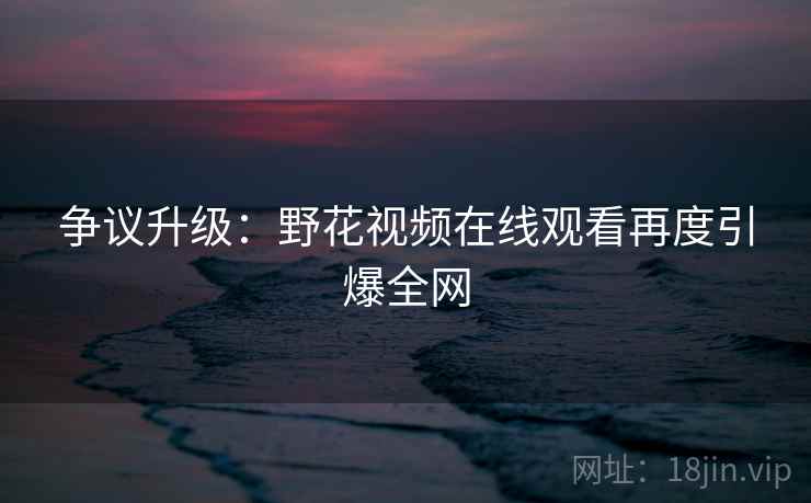 争议升级：野花视频在线观看再度引爆全网