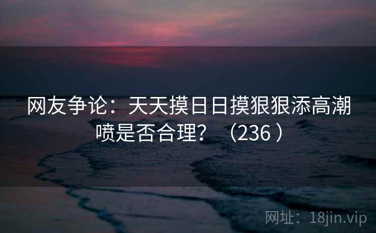 网友争论：天天摸日日摸狠狠添高潮喷是否合理？（236 ）